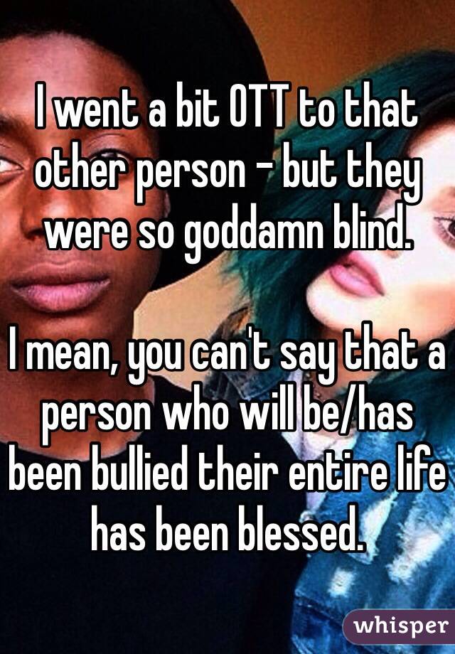 I went a bit OTT to that other person - but they were so goddamn blind. 

I mean, you can't say that a person who will be/has been bullied their entire life has been blessed. 