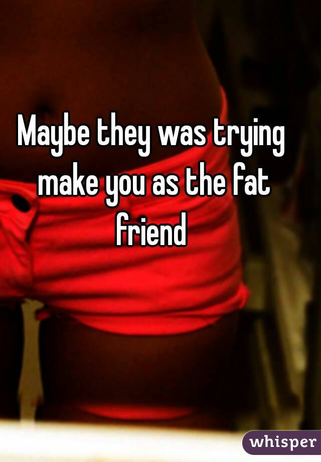 Maybe they was trying make you as the fat friend 