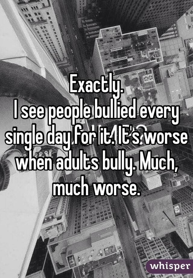 Exactly. 
I see people bullied every single day for it. It's worse when adults bully. Much, much worse. 