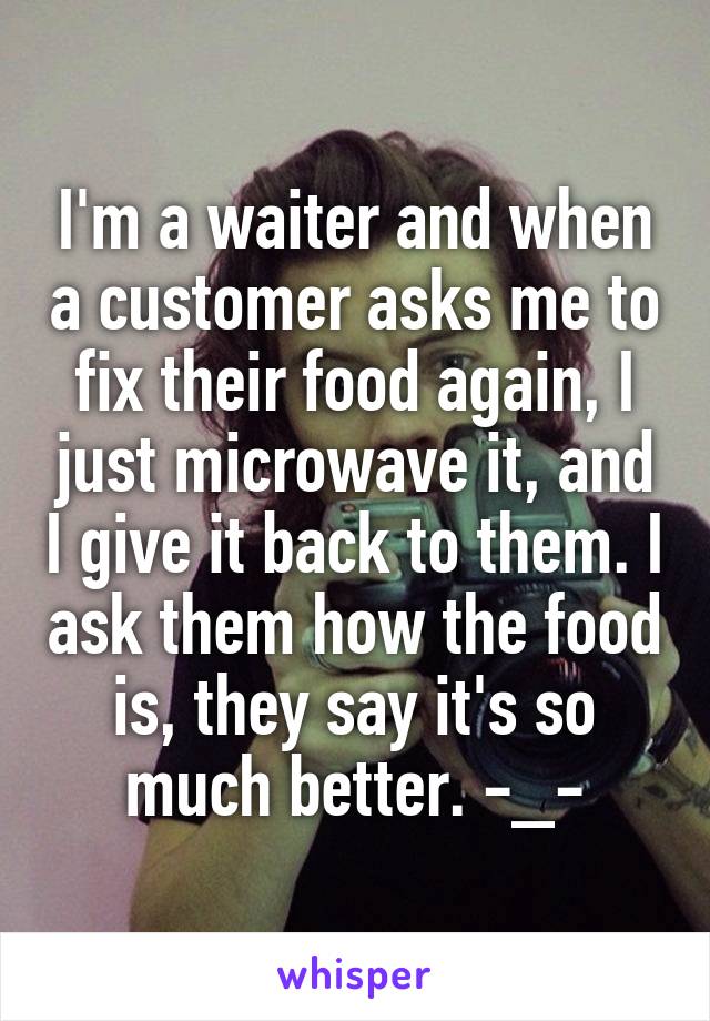 I'm a waiter and when a customer asks me to fix their food again, I just microwave it, and I give it back to them. I ask them how the food is, they say it's so much better. -_-