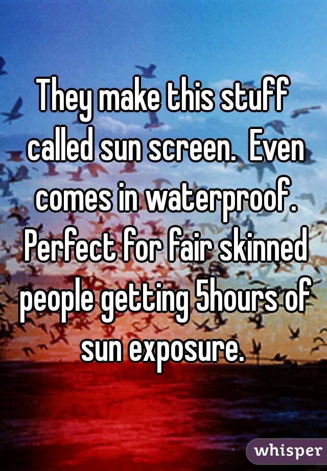 They make this stuff called sun screen.  Even comes in waterproof. Perfect for fair skinned people getting 5hours of sun exposure. 