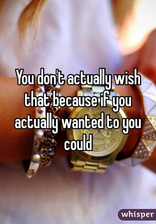 You don't actually wish that because if you actually wanted to you could 