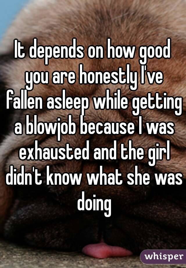 It depends on how good you are honestly I've fallen asleep while getting a blowjob because I was exhausted and the girl didn't know what she was doing