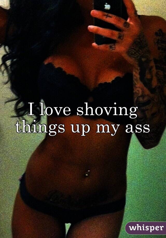 I love shoving things up my ass 