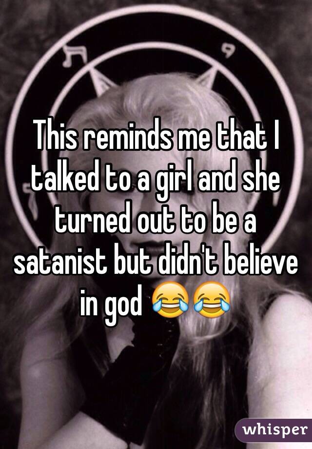 This reminds me that I talked to a girl and she turned out to be a satanist but didn't believe in god 😂😂