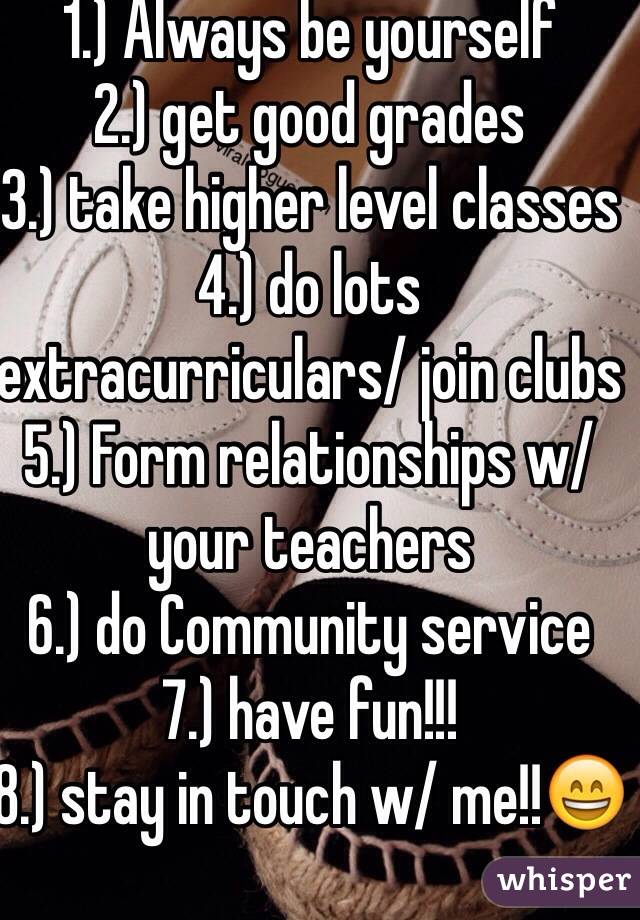 1.) Always be yourself
2.) get good grades
3.) take higher level classes
4.) do lots extracurriculars/ join clubs 
5.) Form relationships w/ your teachers
6.) do Community service 
7.) have fun!!! 
8.) stay in touch w/ me!!😄
