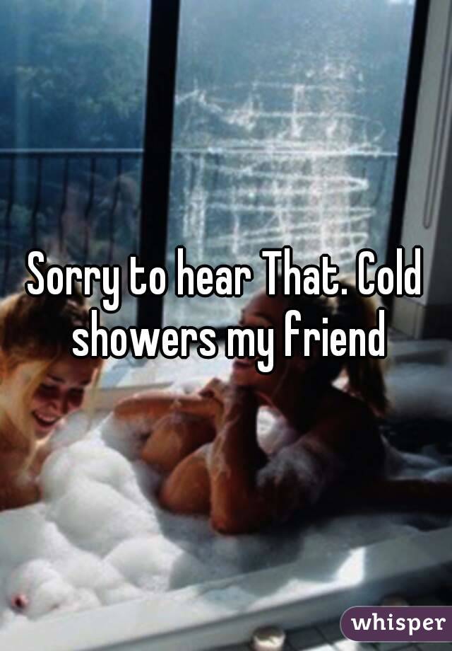 Sorry to hear That. Cold showers my friend