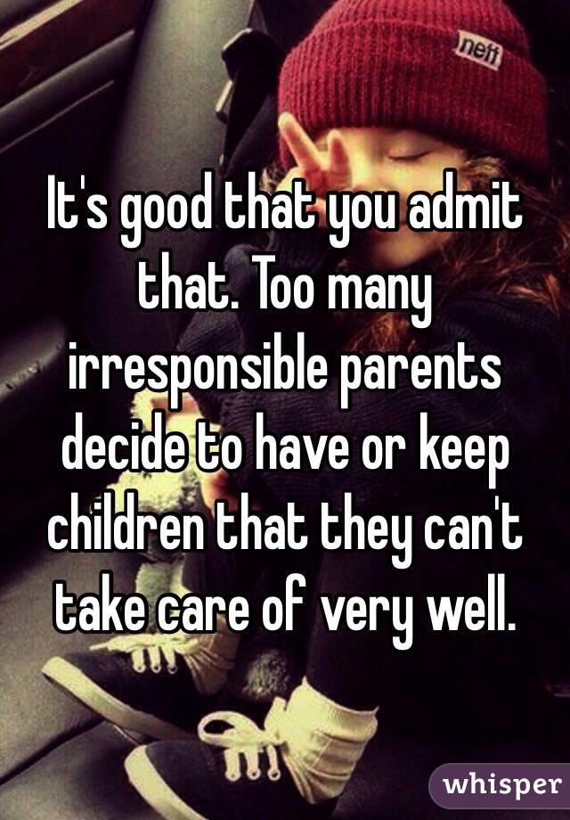 It's good that you admit that. Too many irresponsible parents decide to have or keep children that they can't take care of very well.