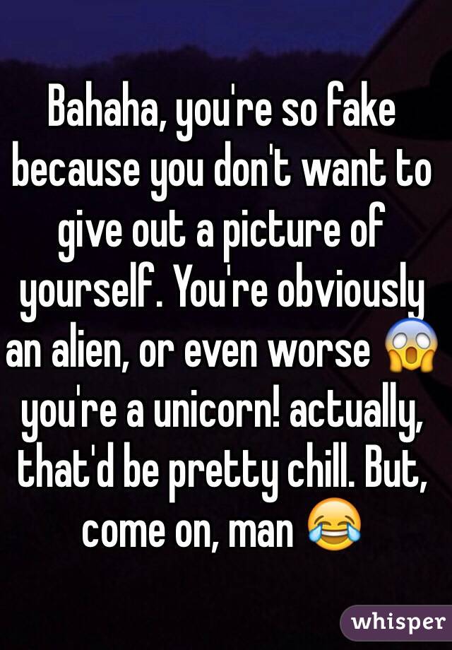 Bahaha, you're so fake because you don't want to give out a picture of yourself. You're obviously an alien, or even worse 😱 you're a unicorn! actually, that'd be pretty chill. But, come on, man 😂