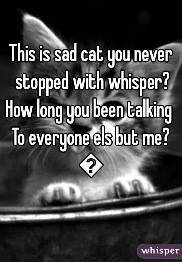 This is sad cat you never stopped with whisper?
How long you been talking 
To everyone els but me?
💔