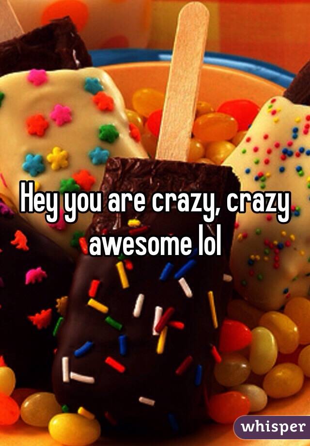 Hey you are crazy, crazy awesome lol