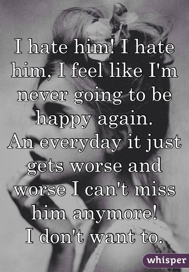 I hate him! I hate him, I feel like I'm never going to be happy again. 
An everyday it just gets worse and worse I can't miss him anymore!
I don't want to.
