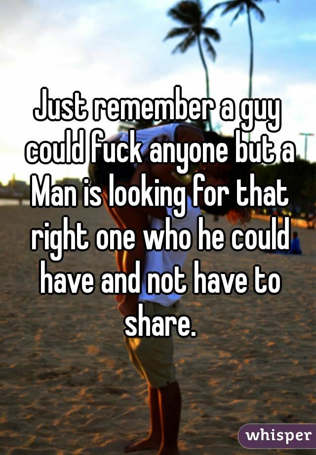 Just remember a guy could fuck anyone but a Man is looking for that right one who he could have and not have to share.