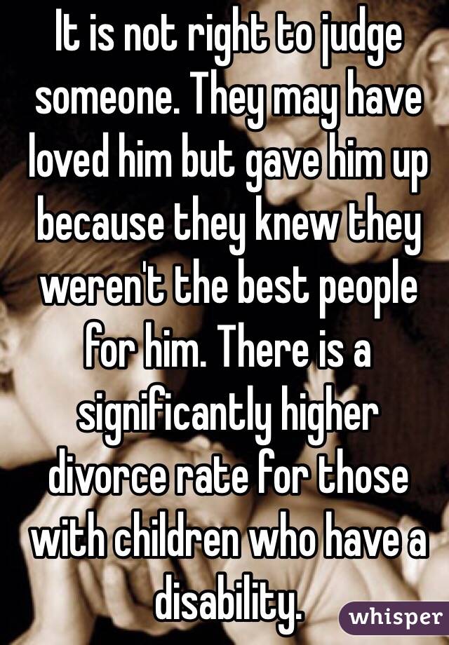 It is not right to judge someone. They may have loved him but gave him up because they knew they weren't the best people for him. There is a significantly higher divorce rate for those with children who have a disability.