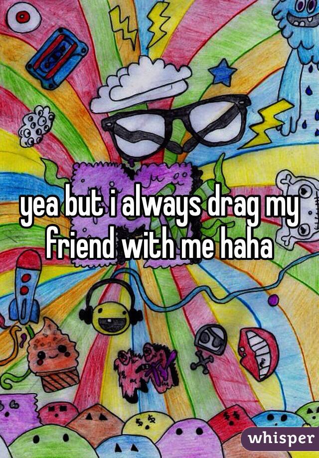 yea but i always drag my friend with me haha 