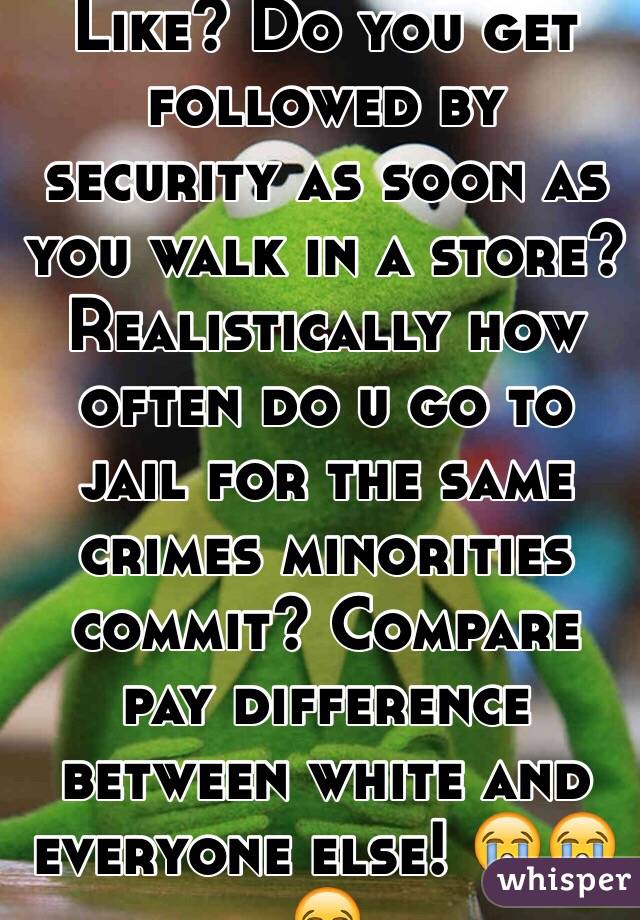 Like? Do you get followed by security as soon as you walk in a store? Realistically how often do u go to jail for the same crimes minorities commit? Compare pay difference between white and everyone else! 😭😭😂