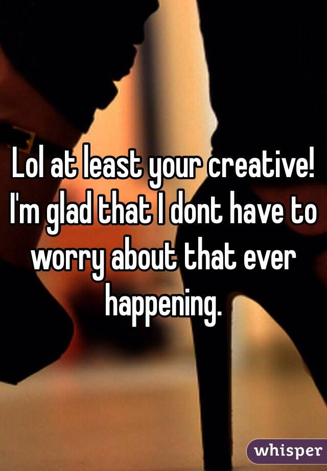 Lol at least your creative! I'm glad that I dont have to worry about that ever happening. 