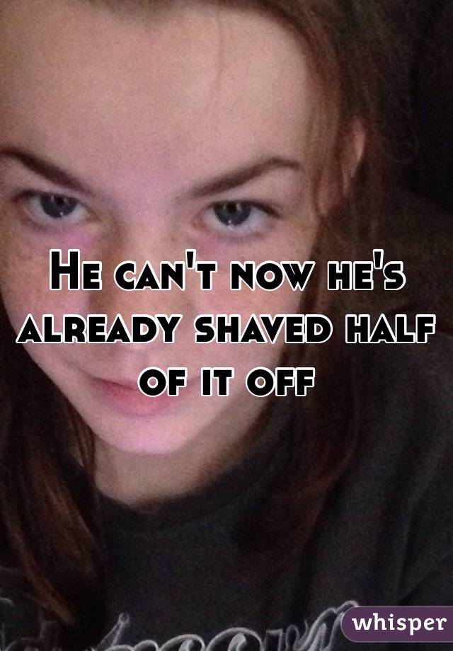 He can't now he's already shaved half of it off