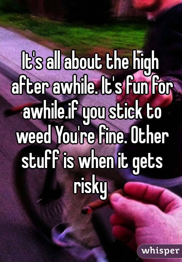 It's all about the high after awhile. It's fun for awhile.if you stick to weed You're fine. Other stuff is when it gets risky 