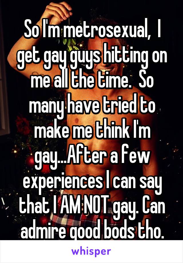 So I'm metrosexual,  I get gay guys hitting on me all the time.  So many have tried to make me think I'm gay...After a few experiences I can say that I AM NOT gay. Can admire good bods tho.