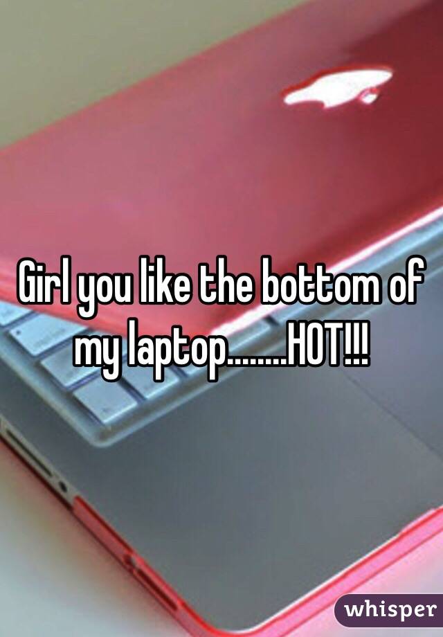 Girl you like the bottom of my laptop........HOT!!!