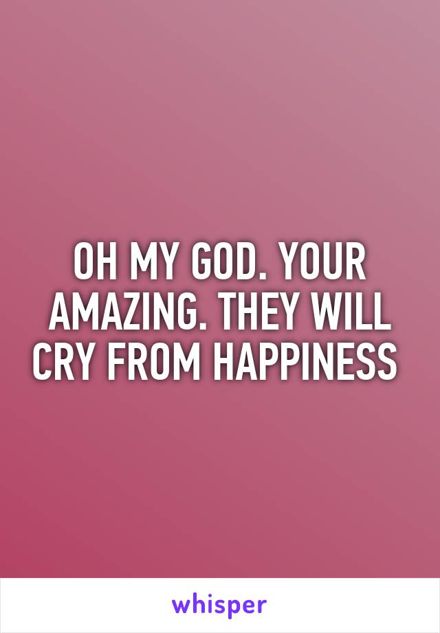OH MY GOD. YOUR AMAZING. THEY WILL CRY FROM HAPPINESS 