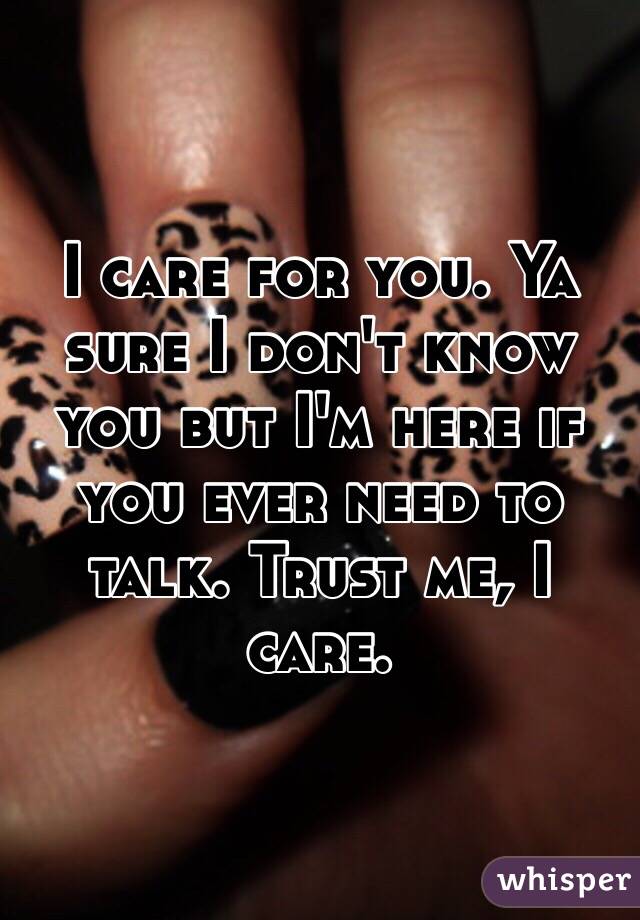 I care for you. Ya sure I don't know you but I'm here if you ever need to talk. Trust me, I care. 