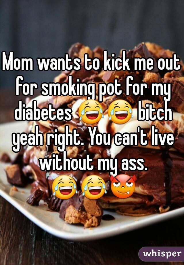 Mom wants to kick me out for smoking pot for my diabetes 😂😂 bitch yeah right. You can't live without my ass. 😂😂😈