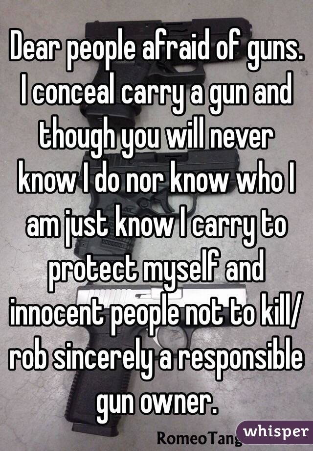 Dear people afraid of guns. I conceal carry a gun and though you will never know I do nor know who I am just know I carry to protect myself and innocent people not to kill/rob sincerely a responsible gun owner. 