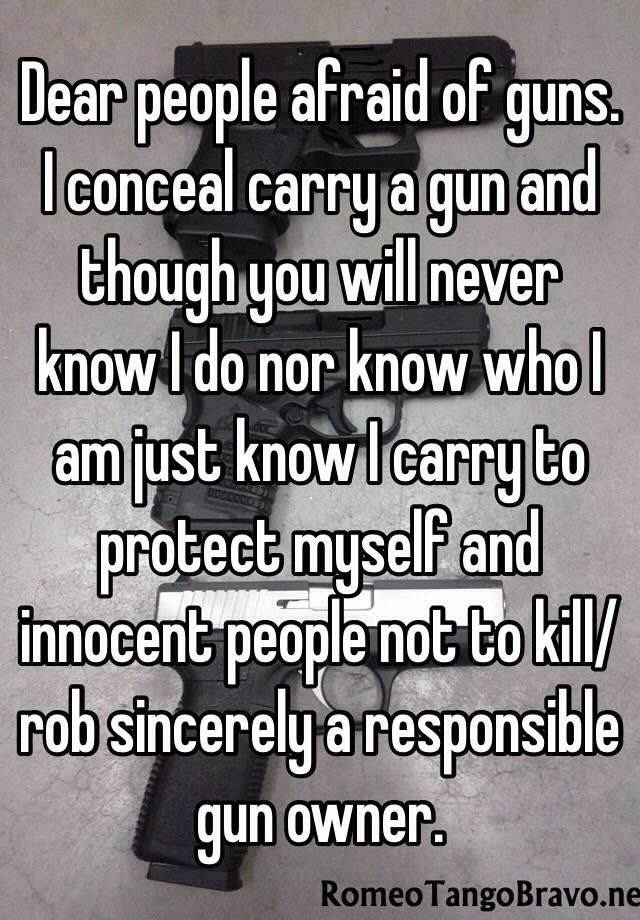 Dear people afraid of guns. I conceal carry a gun and though you will never know I do nor know who I am just know I carry to protect myself and innocent people not to kill/rob sincerely a responsible gun owner. 