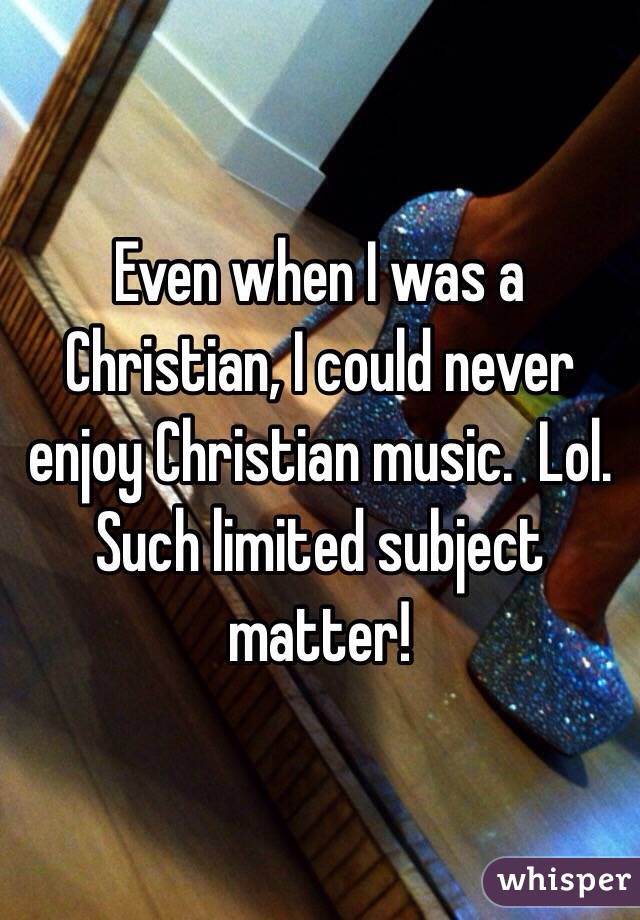 Even when I was a Christian, I could never enjoy Christian music.  Lol.  Such limited subject matter!  