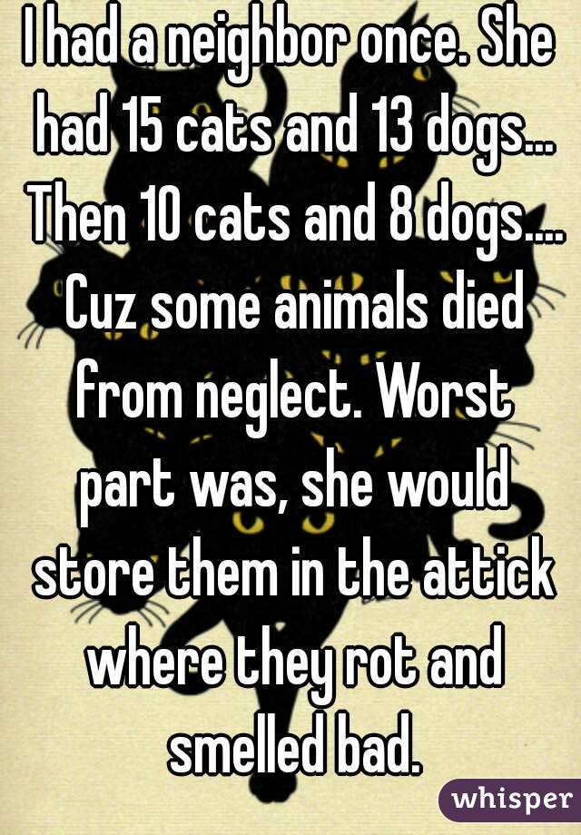 I had a neighbor once. She had 15 cats and 13 dogs... Then 10 cats and 8 dogs.... Cuz some animals died from neglect. Worst part was, she would store them in the attick where they rot and smelled bad.
