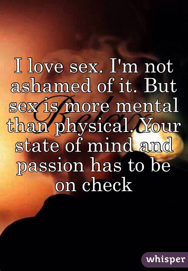 I love sex. I'm not ashamed of it. But sex is more mental than physical. Your state of mind and passion has to be on check