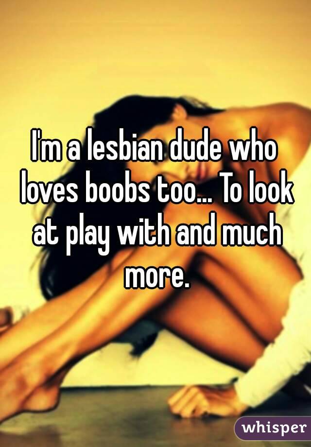 I'm a lesbian dude who loves boobs too... To look at play with and much more.