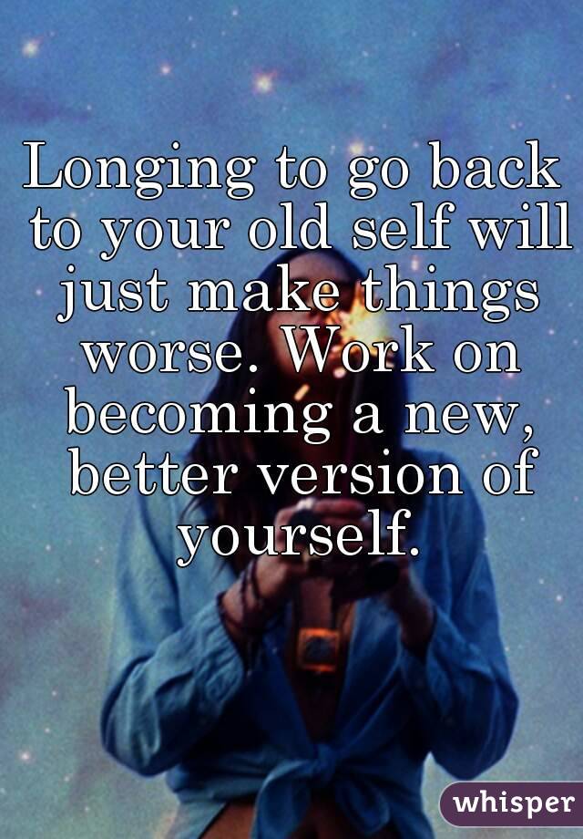Longing to go back to your old self will just make things worse. Work on becoming a new, better version of yourself.