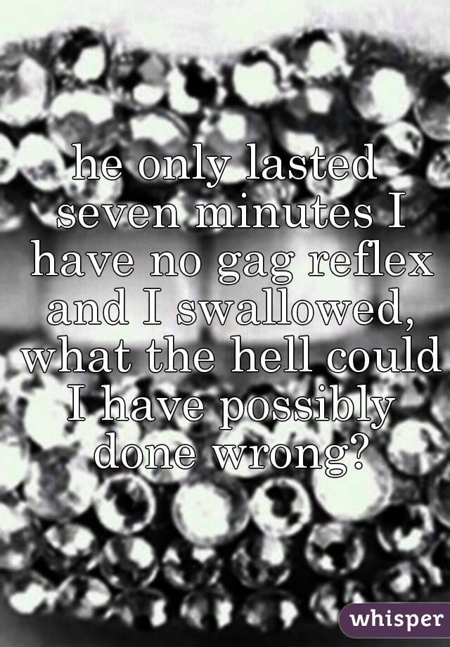 he only lasted seven minutes I have no gag reflex and I swallowed, what the hell could I have possibly done wrong?