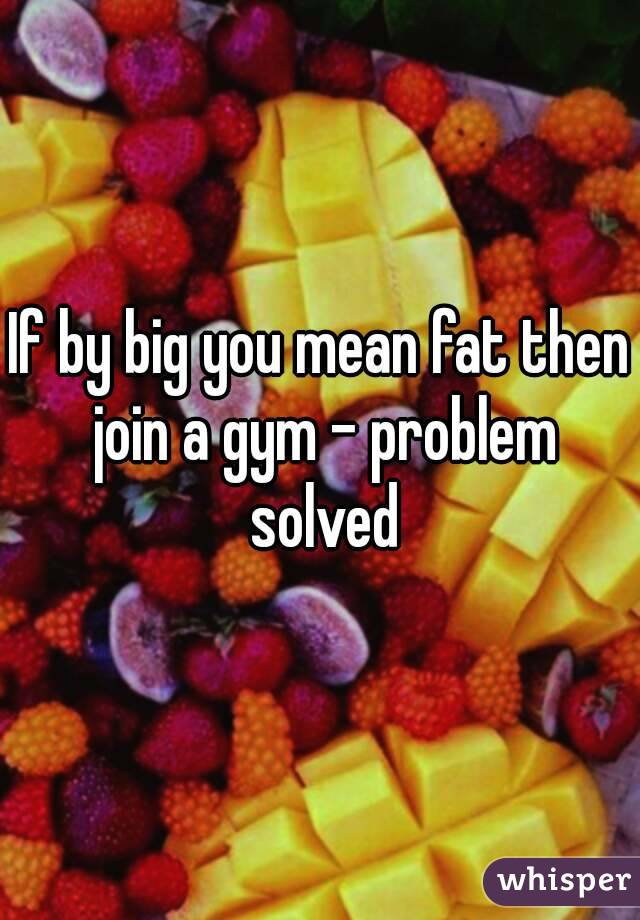 If by big you mean fat then join a gym - problem solved