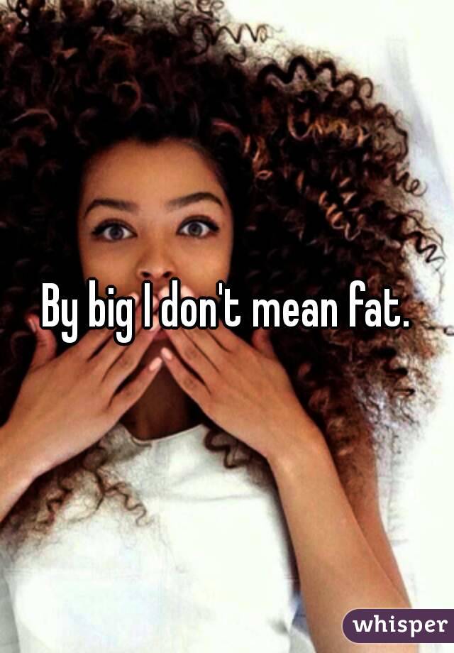 By big I don't mean fat.