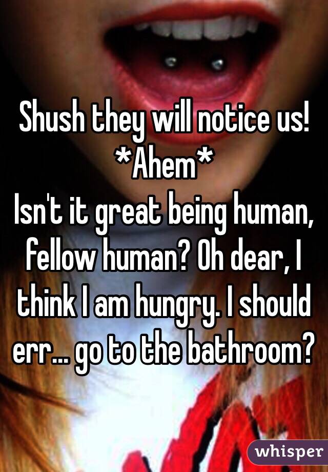 Shush they will notice us!
*Ahem*
Isn't it great being human, fellow human? Oh dear, I think I am hungry. I should err... go to the bathroom?