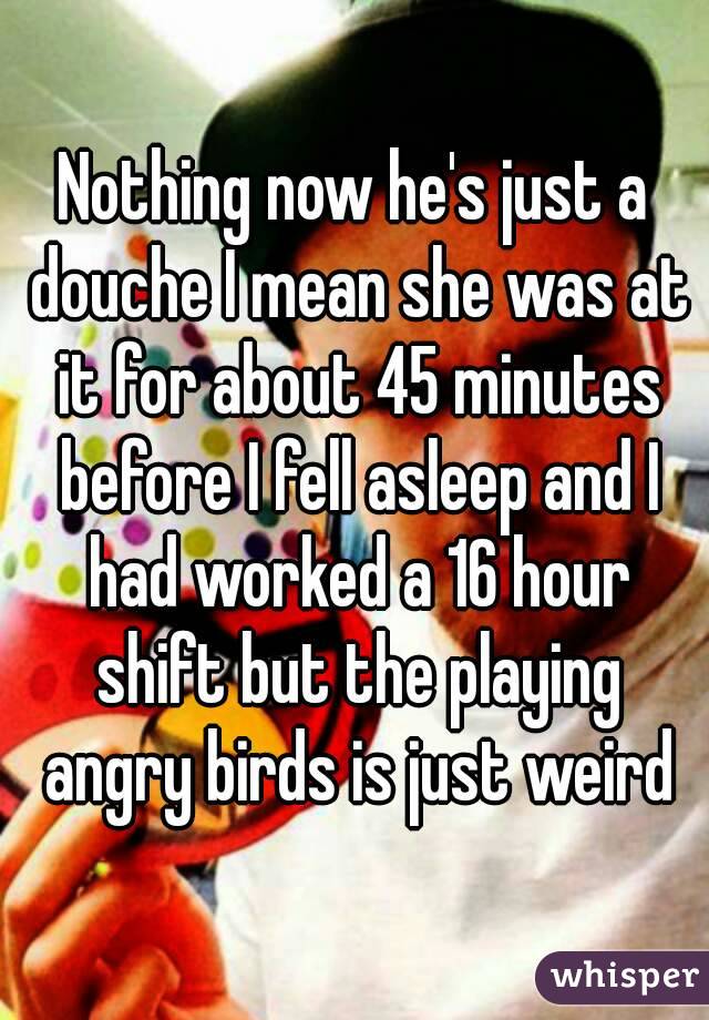 Nothing now he's just a douche I mean she was at it for about 45 minutes before I fell asleep and I had worked a 16 hour shift but the playing angry birds is just weird