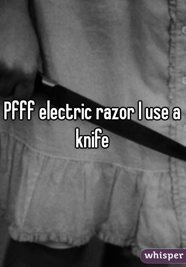 Pfff electric razor I use a knife 