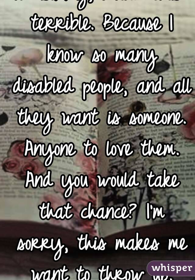 I'm sorry, I find this terrible. Because I know so many disabled people, and all they want is someone. Anyone to love them. And you would take that chance? I'm sorry, this makes me want to throw up.