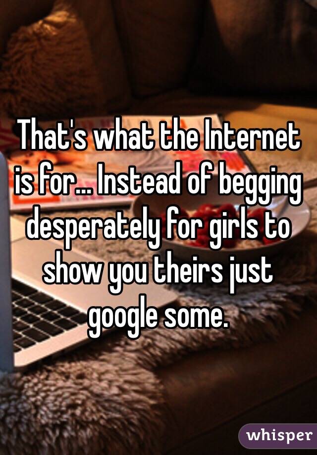 That's what the Internet is for... Instead of begging desperately for girls to show you theirs just google some. 