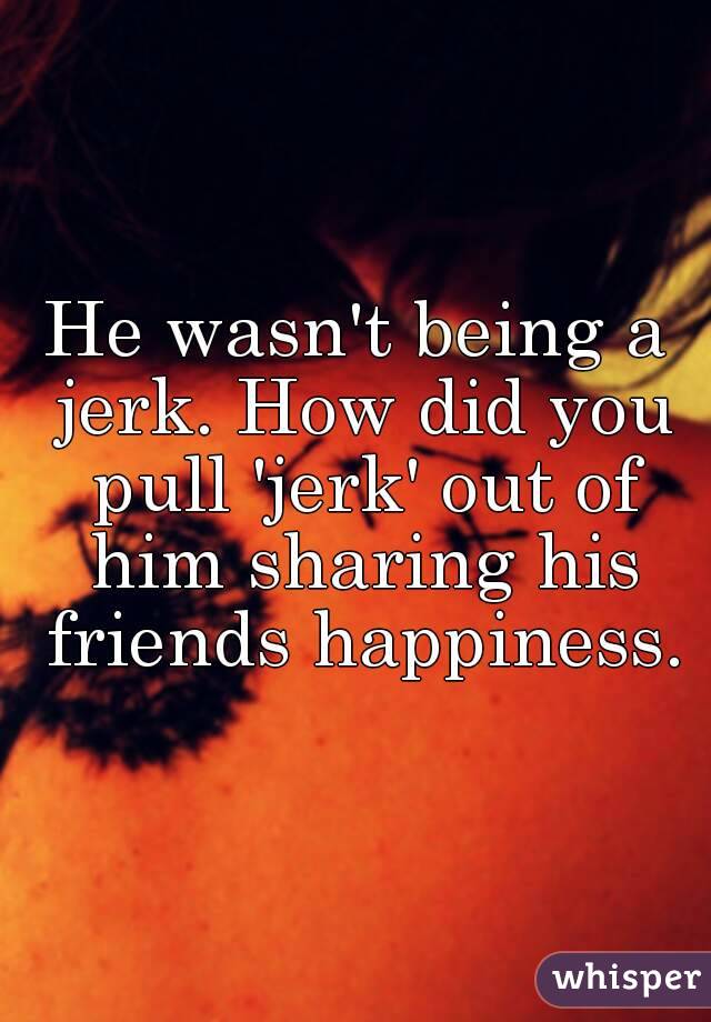 He wasn't being a jerk. How did you pull 'jerk' out of him sharing his friends happiness.