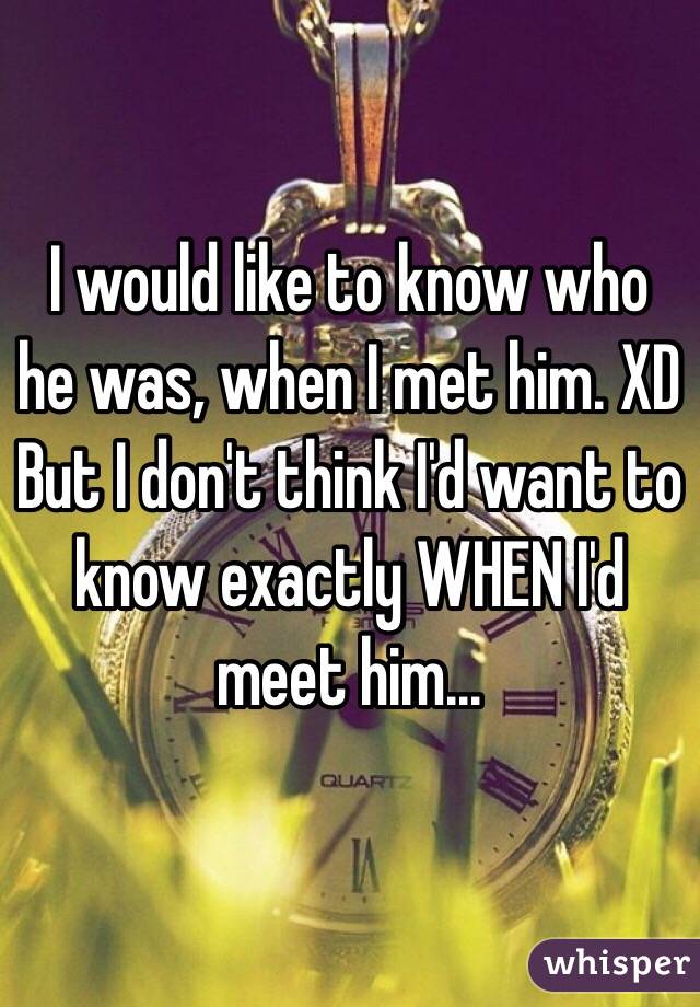 I would like to know who he was, when I met him. XD But I don't think I'd want to know exactly WHEN I'd meet him...