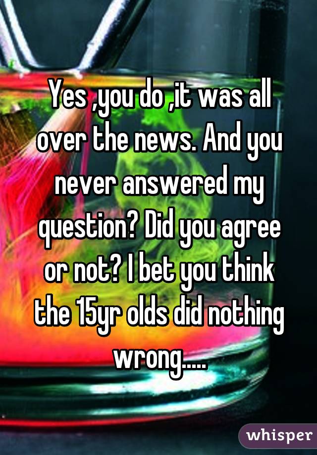 Yes ,you do ,it was all over the news. And you never answered my question? Did you agree or not? I bet you think the 15yr olds did nothing wrong.....