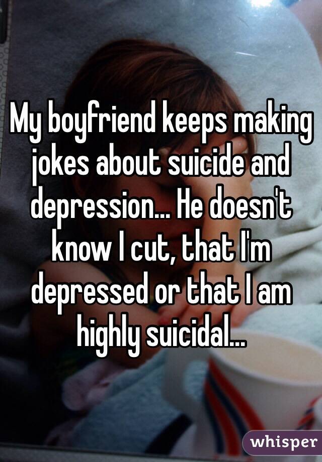 My boyfriend keeps making jokes about suicide and depression... He doesn't know I cut, that I'm depressed or that I am highly suicidal...