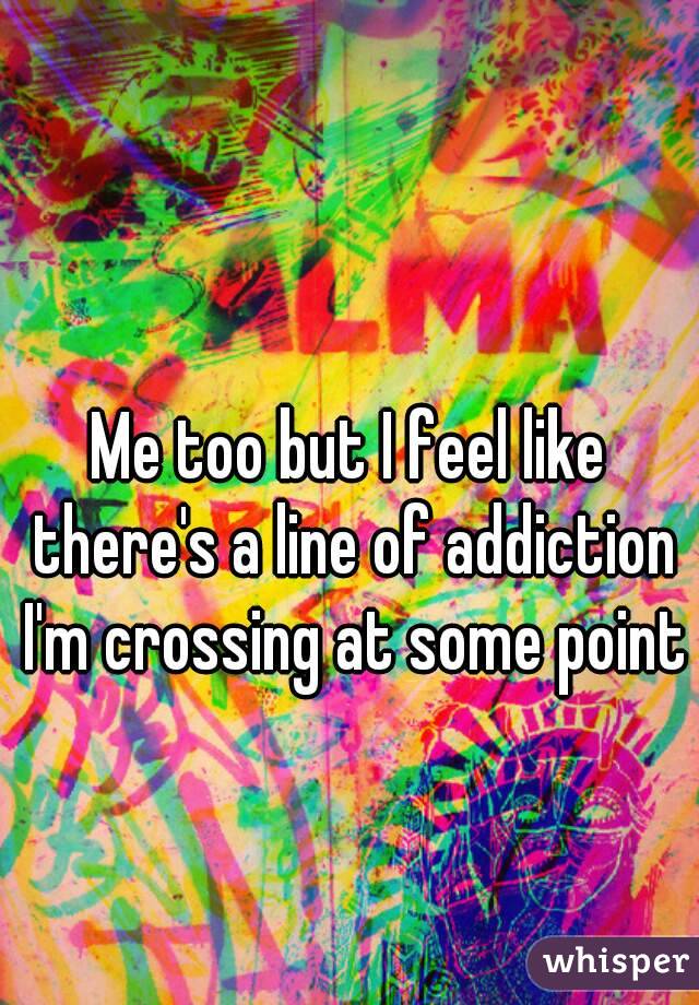 Me too but I feel like there's a line of addiction I'm crossing at some point 