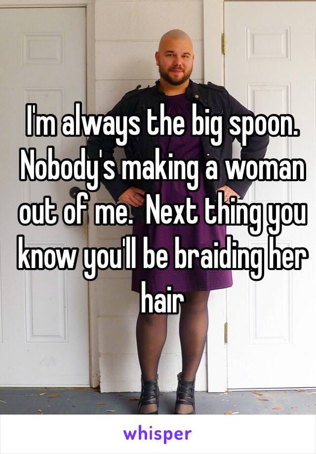 I'm always the big spoon.  Nobody's making a woman out of me.  Next thing you know you'll be braiding her hair