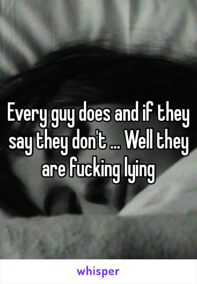 Every guy does and if they say they don't ... Well they are fucking lying 